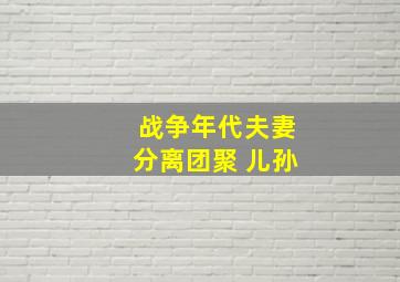 战争年代夫妻分离团聚 儿孙